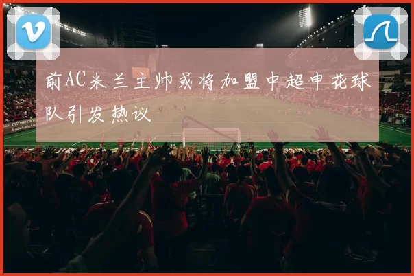 前AC米兰主帅或将加盟中超申花球队引发热议