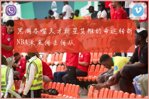 黑洞吞噬天才新星艾维的命运转折NBA未来何去何从