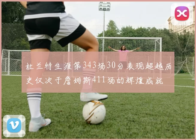 杜兰特生涯第343场30分表现超越历史仅次于詹姆斯411场的辉煌成就