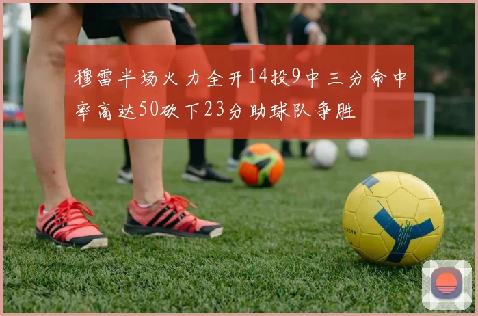 穆雷半场火力全开14投9中三分命中率高达50砍下23分助球队争胜