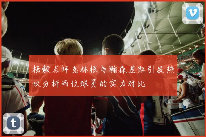 杨毅点评克林根与瀚森差距引发热议分析两位球员的实力对比