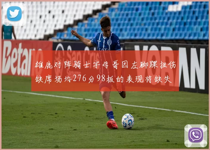 雄鹿对阵骑士字母哥因左脚踝扭伤缺席场均276分98板的表现将缺失