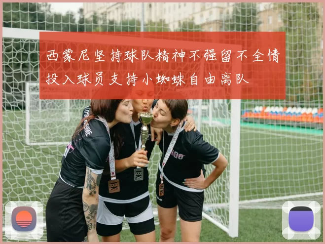西蒙尼坚持球队精神不强留不全情投入球员支持小蜘蛛自由离队