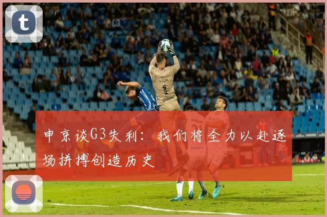 申京谈G3失利：我们将全力以赴逐场拼搏创造历史