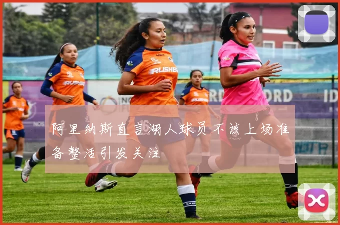 阿里纳斯直言湖人球员不该上场准备整活引发关注