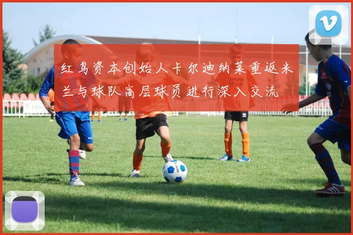红鸟资本创始人卡尔迪纳莱重返米兰与球队高层球员进行深入交流