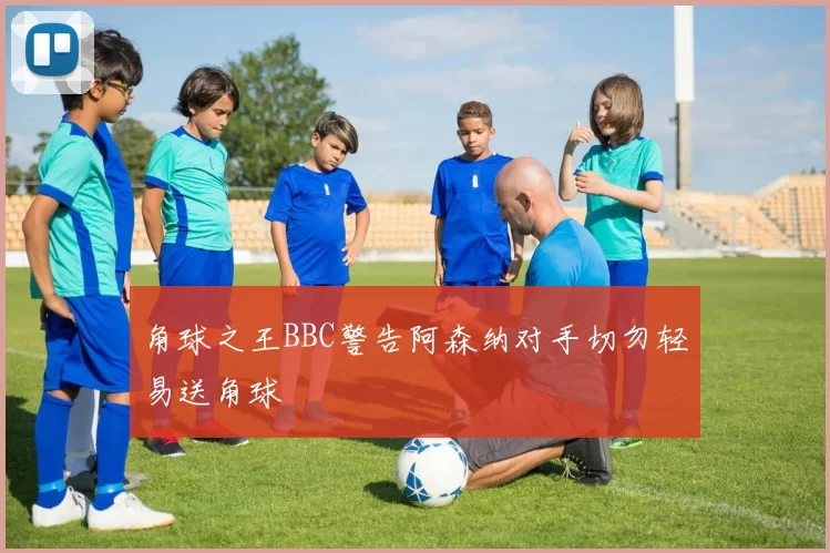 角球之王BBC警告阿森纳对手切勿轻易送角球