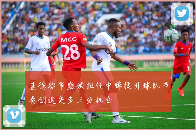 基德称华盛顿担任中锋提升球队节奏创造更多三分机会