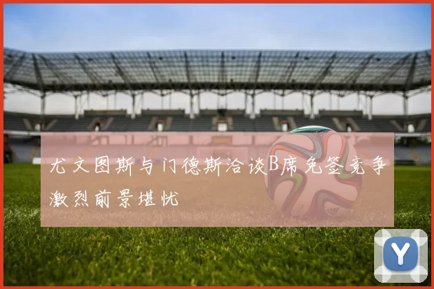 尤文图斯与门德斯洽谈B席免签竞争激烈前景堪忧