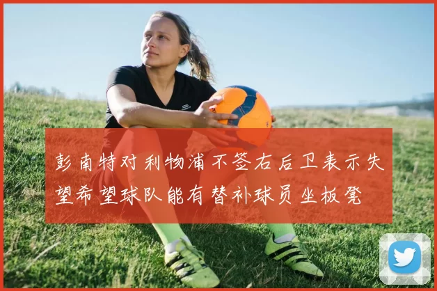 彭南特对利物浦不签右后卫表示失望希望球队能有替补球员坐板凳