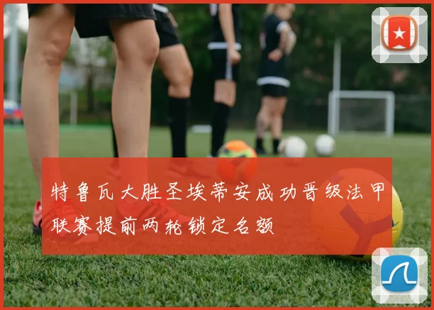 特鲁瓦大胜圣埃蒂安成功晋级法甲联赛提前两轮锁定名额