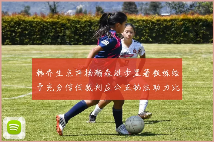 韩乔生点评杨瀚森进步显著教练给予充分信任裁判应公正执法助力比赛发展