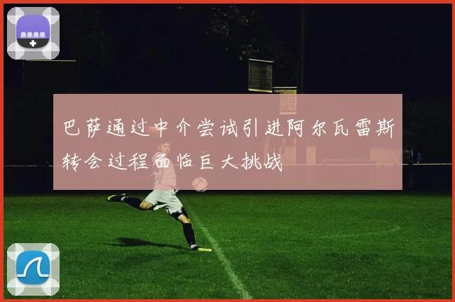 巴萨通过中介尝试引进阿尔瓦雷斯转会过程面临巨大挑战