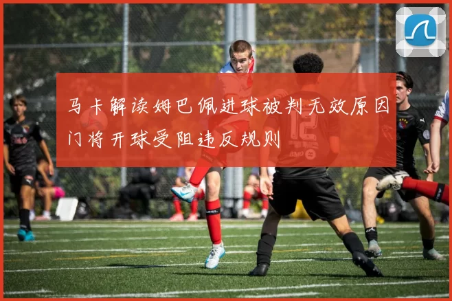 马卡解读姆巴佩进球被判无效原因门将开球受阻违反规则