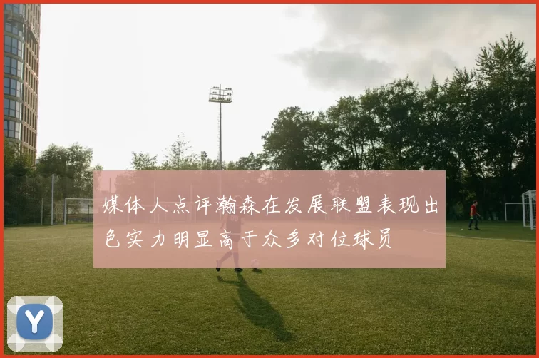媒体人点评瀚森在发展联盟表现出色实力明显高于众多对位球员