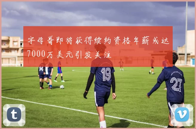 字母哥即将获得续约资格年薪或达7000万美元引发关注