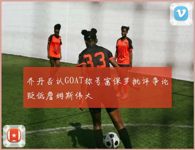 乔丹否认GOAT称号富保罗批评争论贬低詹姆斯伟大